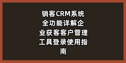 销客 CRM 系统全功能详解｜企业获客客户管理工具登录使用指南